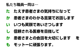 私たち職員一同は…たえず患者さまの気持ちになって　患者さまのわかる言葉でお話します　いつも笑顔であいさつします　信頼される医療を目指して　患者さまとの会話を大切にします　を　モットーに頑張ります。