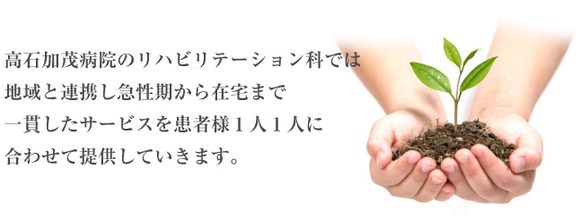 高石加茂病院のリハビリテーション科では地域と連携し急性期から在宅まで一貫したサービスを患者様1人1人に合わせて提供していきます。